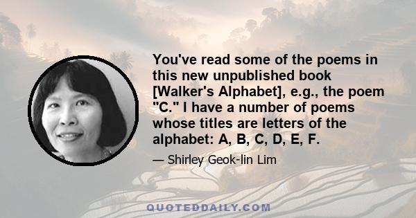 You've read some of the poems in this new unpublished book [Walker's Alphabet], e.g., the poem C. I have a number of poems whose titles are letters of the alphabet: A, B, C, D, E, F.