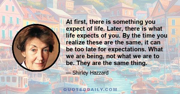 At first, there is something you expect of life. Later, there is what life expects of you. By the time you realize these are the same, it can be too late for expectations. What we are being, not what we are to be. They