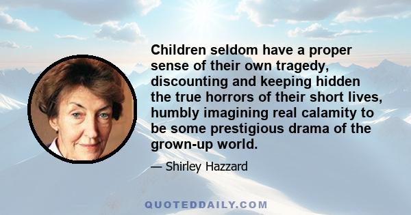 Children seldom have a proper sense of their own tragedy, discounting and keeping hidden the true horrors of their short lives, humbly imagining real calamity to be some prestigious drama of the grown-up world.