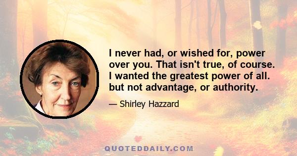 I never had, or wished for, power over you. That isn't true, of course. I wanted the greatest power of all. but not advantage, or authority.