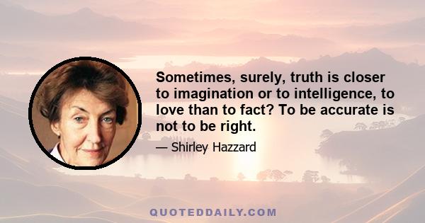 Sometimes, surely, truth is closer to imagination or to intelligence, to love than to fact? To be accurate is not to be right.