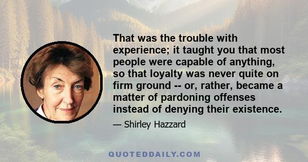 That was the trouble with experience; it taught you that most people were capable of anything, so that loyalty was never quite on firm ground -- or, rather, became a matter of pardoning offenses instead of denying their 