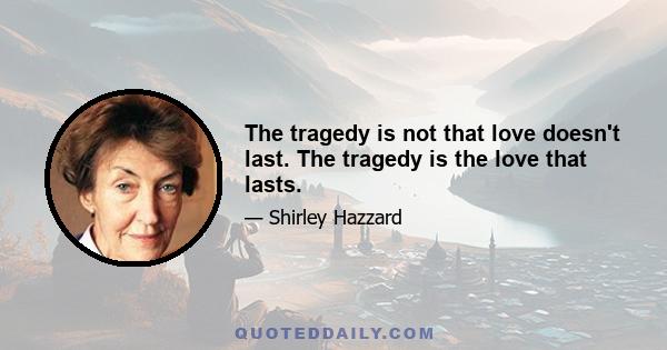 The tragedy is not that love doesn't last. The tragedy is the love that lasts.