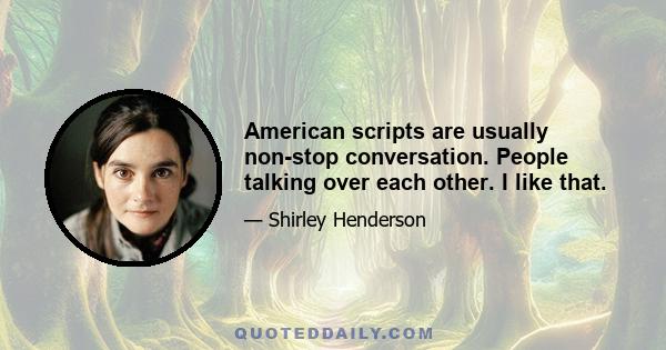 American scripts are usually non-stop conversation. People talking over each other. I like that.