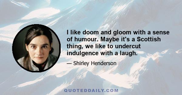 I like doom and gloom with a sense of humour. Maybe it's a Scottish thing, we like to undercut indulgence with a laugh.