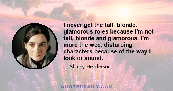 I never get the tall, blonde, glamorous roles because I'm not tall, blonde and glamorous. I'm more the wee, disturbing characters because of the way I look or sound.