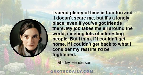 I spend plenty of time in London and it doesn't scare me, but it's a lonely place, even if you've got friends there. My job takes me all around the world, meeting lots of interesting people. But I think if I couldn't