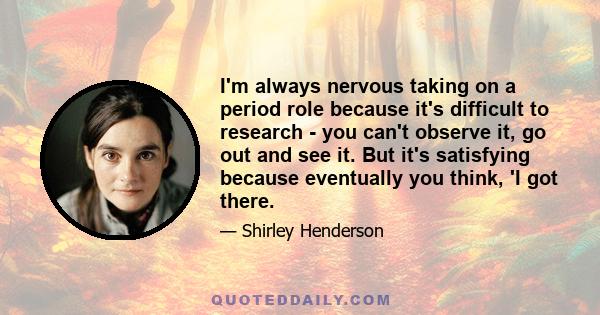 I'm always nervous taking on a period role because it's difficult to research - you can't observe it, go out and see it. But it's satisfying because eventually you think, 'I got there.