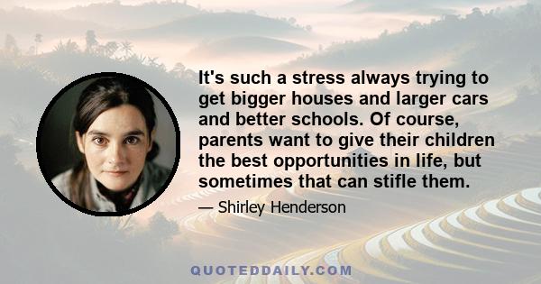 It's such a stress always trying to get bigger houses and larger cars and better schools. Of course, parents want to give their children the best opportunities in life, but sometimes that can stifle them.