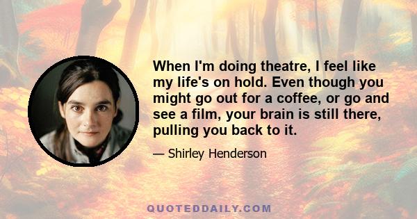 When I'm doing theatre, I feel like my life's on hold. Even though you might go out for a coffee, or go and see a film, your brain is still there, pulling you back to it.