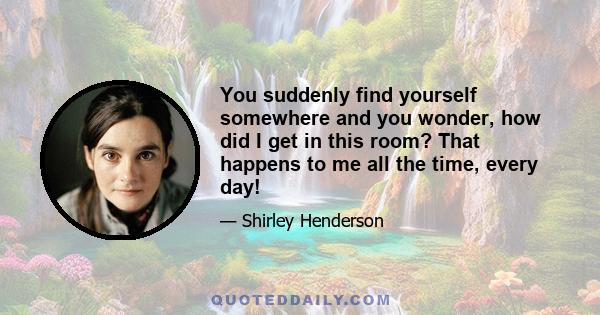 You suddenly find yourself somewhere and you wonder, how did I get in this room? That happens to me all the time, every day!