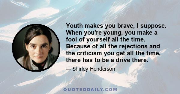 Youth makes you brave, I suppose. When you're young, you make a fool of yourself all the time. Because of all the rejections and the criticism you get all the time, there has to be a drive there.