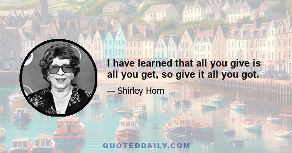 I have learned that all you give is all you get, so give it all you got.