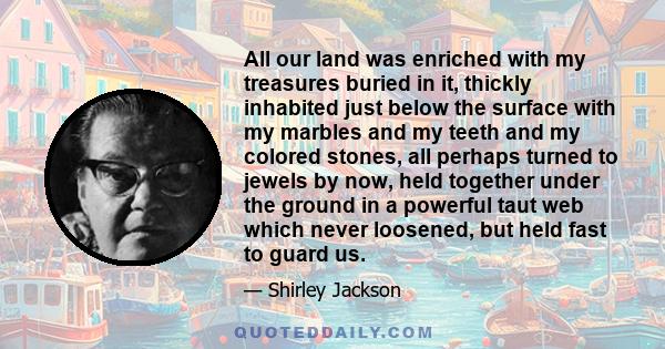 All our land was enriched with my treasures buried in it, thickly inhabited just below the surface with my marbles and my teeth and my colored stones, all perhaps turned to jewels by now, held together under the ground