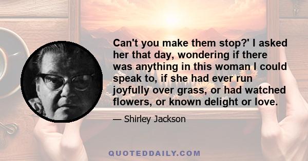 Can't you make them stop?' I asked her that day, wondering if there was anything in this woman I could speak to, if she had ever run joyfully over grass, or had watched flowers, or known delight or love.