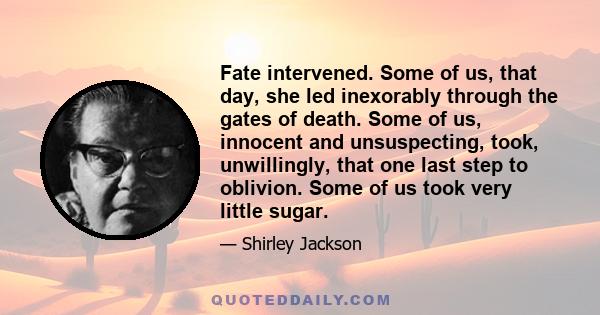 Fate intervened. Some of us, that day, she led inexorably through the gates of death. Some of us, innocent and unsuspecting, took, unwillingly, that one last step to oblivion. Some of us took very little sugar.