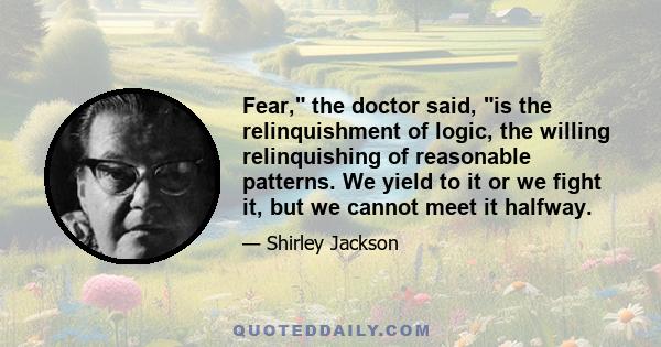 Fear, the doctor said, is the relinquishment of logic, the willing relinquishing of reasonable patterns. We yield to it or we fight it, but we cannot meet it halfway.