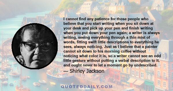 I cannot find any patience for those people who believe that you start writing when you sit down at your desk and pick up your pen and finish writing when you put down your pen again; a writer is always writing, seeing