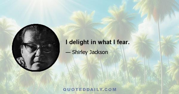 I delight in what I fear.