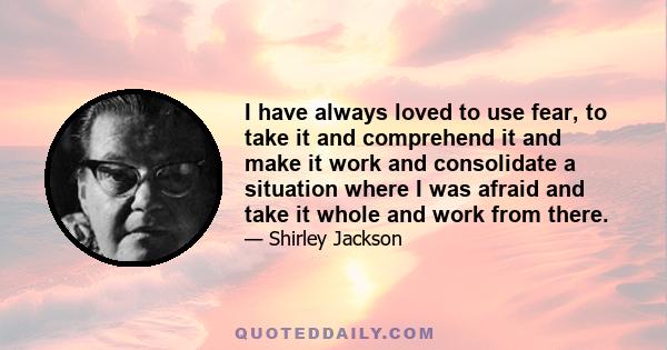 I have always loved to use fear, to take it and comprehend it and make it work and consolidate a situation where I was afraid and take it whole and work from there.