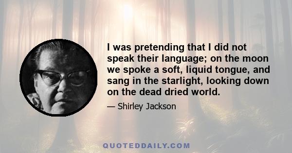 I was pretending that I did not speak their language; on the moon we spoke a soft, liquid tongue, and sang in the starlight, looking down on the dead dried world.