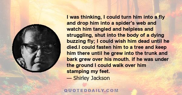 I was thinking, I could turn him into a fly and drop him into a spider's web and watch him tangled and helpless and struggling, shut into the body of a dying buzzing fly; I could wish him dead until he died.I could