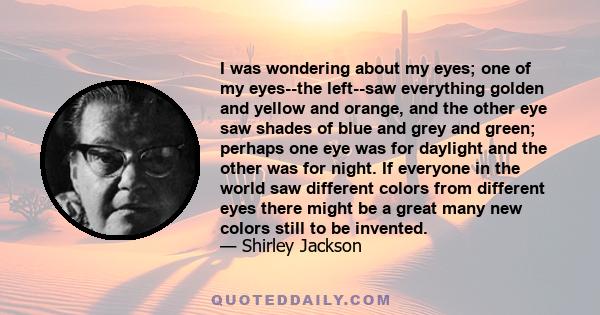 I was wondering about my eyes; one of my eyes--the left--saw everything golden and yellow and orange, and the other eye saw shades of blue and grey and green; perhaps one eye was for daylight and the other was for