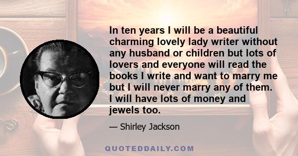 In ten years I will be a beautiful charming lovely lady writer without any husband or children but lots of lovers and everyone will read the books I write and want to marry me but I will never marry any of them. I will