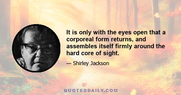 It is only with the eyes open that a corporeal form returns, and assembles itself firmly around the hard core of sight.