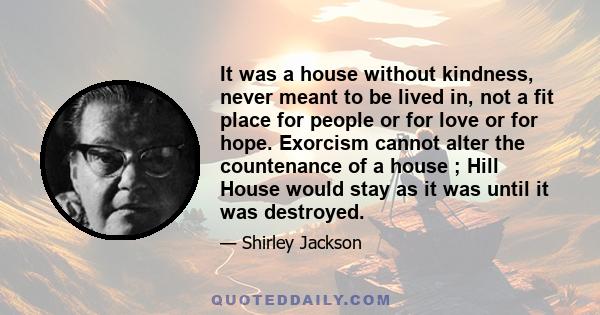 It was a house without kindness, never meant to be lived in, not a fit place for people or for love or for hope. Exorcism cannot alter the countenance of a house ; Hill House would stay as it was until it was destroyed.