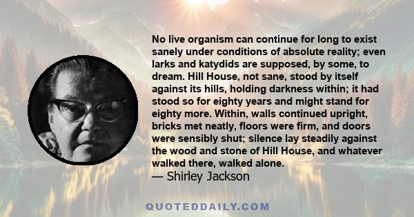 No live organism can continue for long to exist sanely under conditions of absolute reality; even larks and katydids are supposed, by some, to dream. Hill House, not sane, stood by itself against its hills, holding