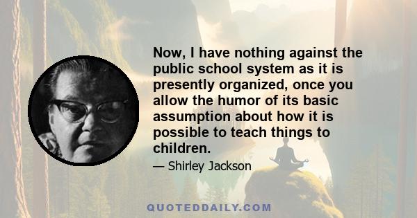 Now, I have nothing against the public school system as it is presently organized, once you allow the humor of its basic assumption about how it is possible to teach things to children.