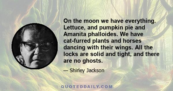 On the moon we have everything. Lettuce, and pumpkin pie and Amanita phalloides. We have cat-furred plants and horses dancing with their wings. All the locks are solid and tight, and there are no ghosts.