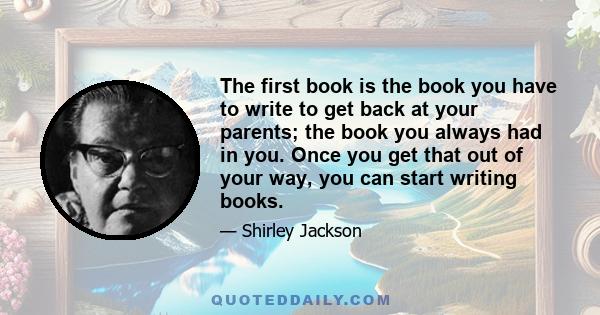 The first book is the book you have to write to get back at your parents; the book you always had in you. Once you get that out of your way, you can start writing books.