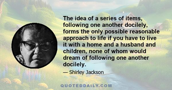 The idea of a series of items, following one another docilely, forms the only possible reasonable approach to life if you have to live it with a home and a husband and children, none of whom would dream of following one 