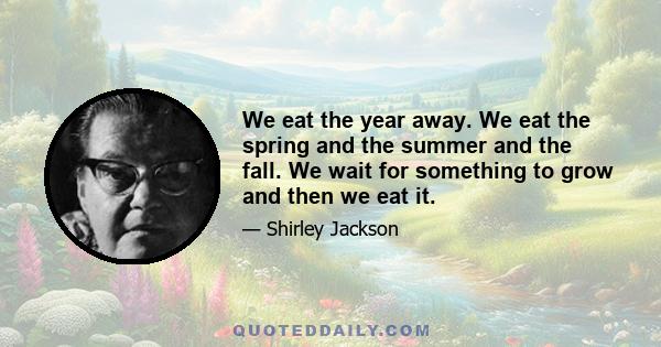 We eat the year away. We eat the spring and the summer and the fall. We wait for something to grow and then we eat it.