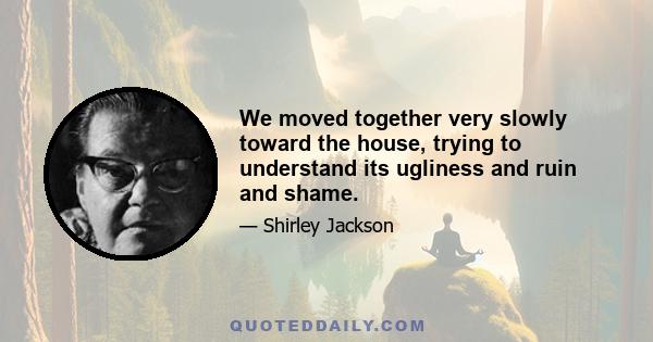 We moved together very slowly toward the house, trying to understand its ugliness and ruin and shame.