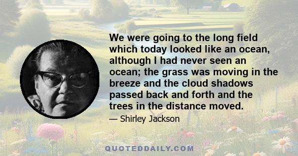 We were going to the long field which today looked like an ocean, although I had never seen an ocean; the grass was moving in the breeze and the cloud shadows passed back and forth and the trees in the distance moved.