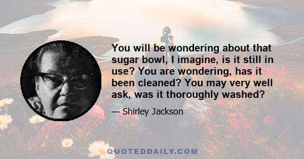 You will be wondering about that sugar bowl, I imagine, is it still in use? You are wondering, has it been cleaned? You may very well ask, was it thoroughly washed?