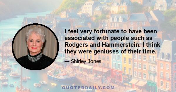 I feel very fortunate to have been associated with people such as Rodgers and Hammerstein. I think they were geniuses of their time.