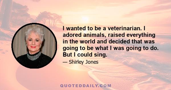 I wanted to be a veterinarian. I adored animals, raised everything in the world and decided that was going to be what I was going to do. But I could sing.