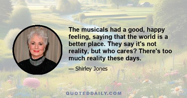 The musicals had a good, happy feeling, saying that the world is a better place. They say it's not reality, but who cares? There's too much reality these days.