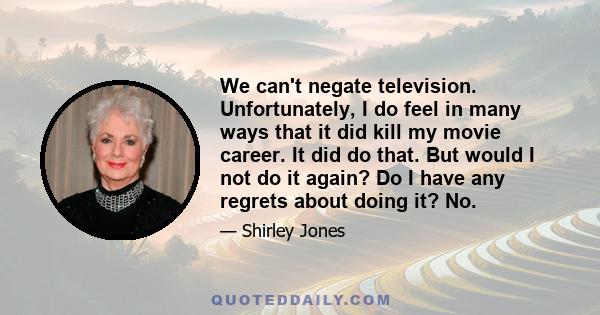 We can't negate television. Unfortunately, I do feel in many ways that it did kill my movie career. It did do that. But would I not do it again? Do I have any regrets about doing it? No.