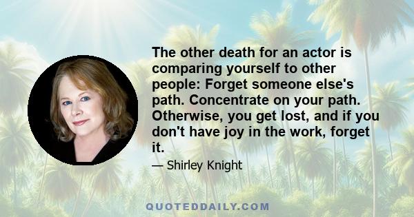 The other death for an actor is comparing yourself to other people: Forget someone else's path. Concentrate on your path. Otherwise, you get lost, and if you don't have joy in the work, forget it.