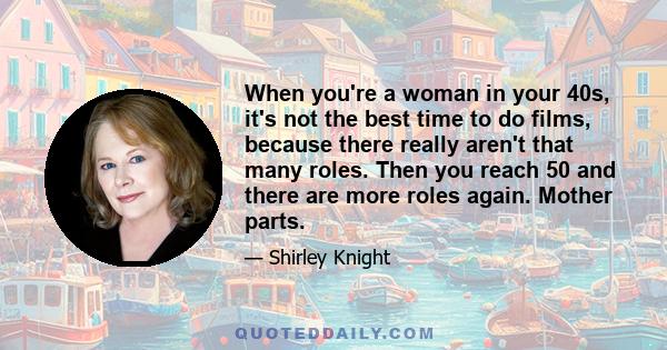 When you're a woman in your 40s, it's not the best time to do films, because there really aren't that many roles. Then you reach 50 and there are more roles again. Mother parts.