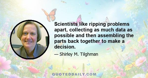 Scientists like ripping problems apart, collecting as much data as possible and then assembling the parts back together to make a decision.