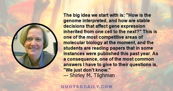 The big idea we start with is: How is the genome interpreted, and how are stable decisions that affect gene expression inherited from one cell to the next? This is one of the most competitive areas of molecular biology