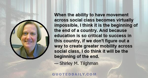 When the ability to have movement across social class becomes virtually impossible, I think it is the beginning of the end of a country. And because education is so critical to success in this country, if we don't