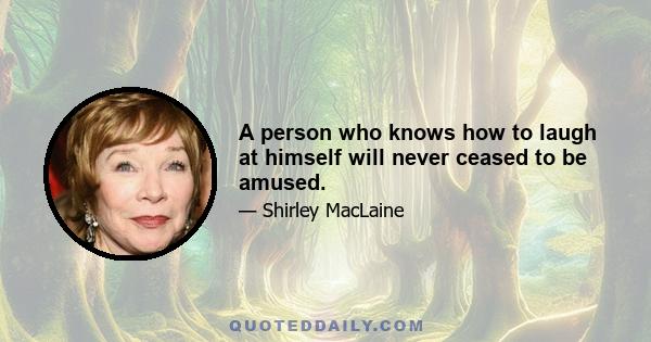 A person who knows how to laugh at himself will never ceased to be amused.