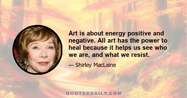 Art is about energy positive and negative. All art has the power to heal because it helps us see who we are, and what we resist.